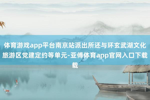 体育游戏app平台南京站派出所还与环玄武湖文化旅游区党建定约等单元-亚傅体育app官网入口下载