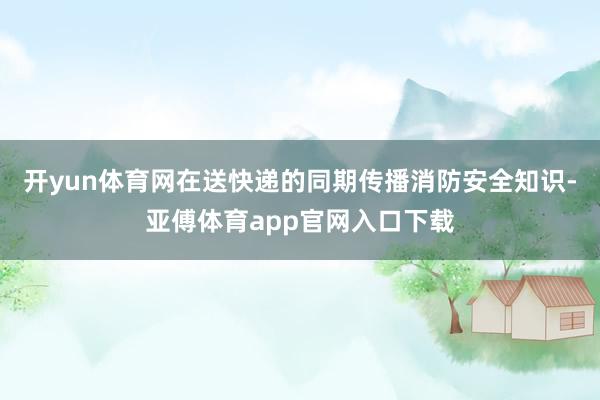 开yun体育网在送快递的同期传播消防安全知识-亚傅体育app官网入口下载