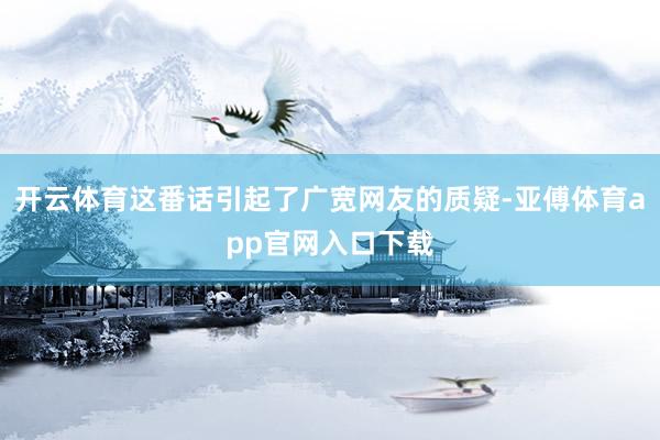 开云体育这番话引起了广宽网友的质疑-亚傅体育app官网入口下载